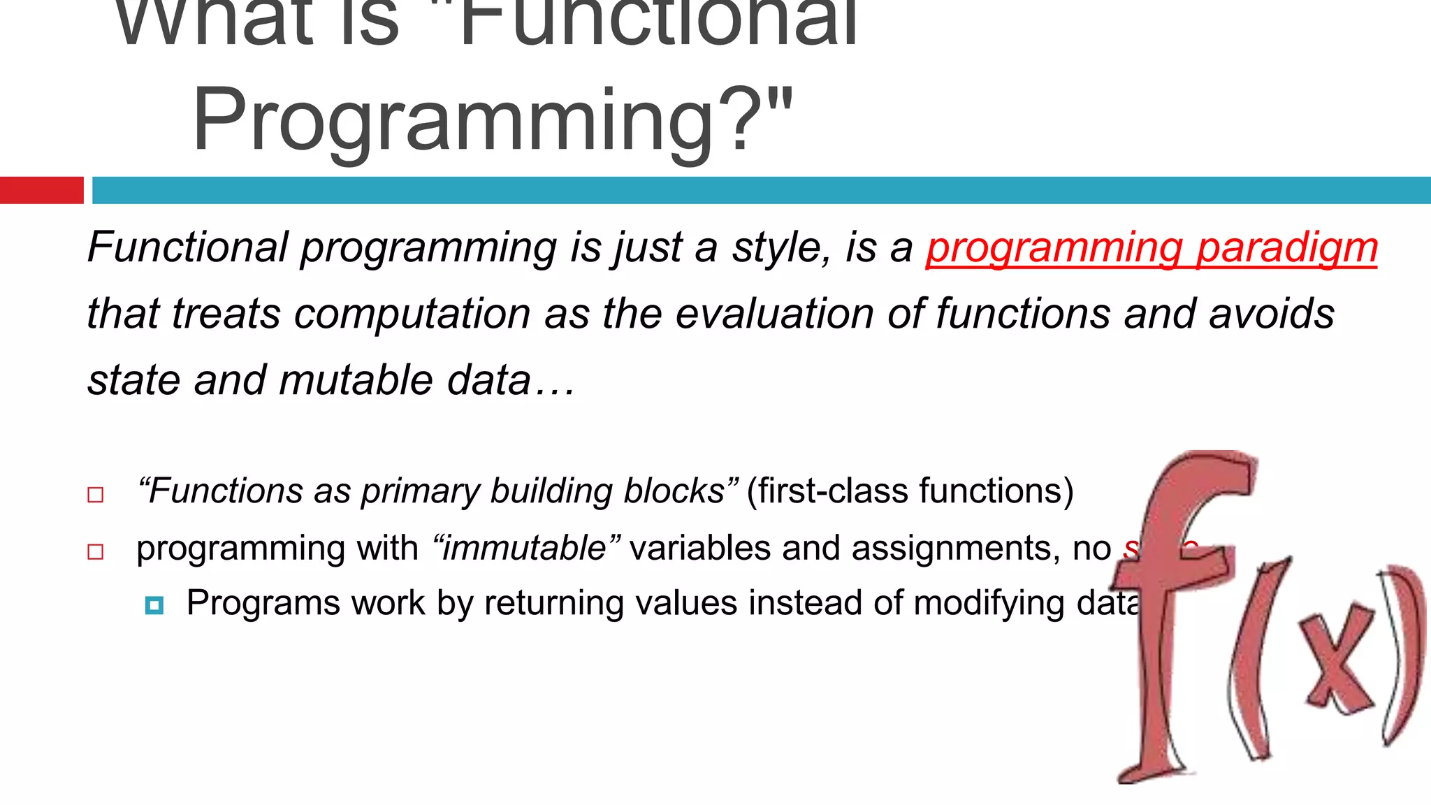 What is "Functional 
Programming?" 
Functional programming is just a style, is a programming paradigm 
that treats computation as the evaluation of functions and avoids 
state and mutable data… 
 “Functions as primary building blocks” (first-class functions) 
 programming with “immutable” variables and assignments, no state 
 Programs work by returning values instead of modifying data 
 