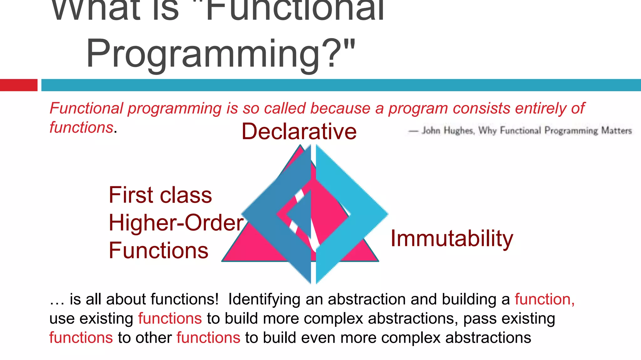 What is "Functional 
Programming?" 
Functional programming is so called because a program consists entirely of 
functions. 
First class 
Higher-Order 
Functions 
Immutability 
Declarative 
λ 
… is all about functions! Identifying an abstraction and building a function, 
use existing functions to build more complex abstractions, pass existing 
functions to other functions to build even more complex abstractions 
 