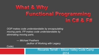 OOP makes code understandable by encapsulating 
moving parts. FP makes code understandable by 
eliminating moving parts. 
Riccardo Terrell – Silicon Valley Code Camp 
2014 
— Michael Feathers 
(author of Working with Legacy 
Code) 
 