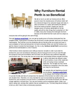 Why Furniture Rental
                                           Perth is so Beneficial
                                         We all so much, as wish our homes and our office
                                         space to have the simplest piece of furniture which will
                                         be a mirrored image of our personal vogue and style. A
                                         piece of furniture in a space will beautify the general
                                         end of the inside ornament. People can choose
                                         designer piece of furniture attributable to the top
                                         quality and all the other things that is attached to it. But
                                         in reality many shun faraway from designer furniture
                                         because of the belief that their style won't be unique as
everyone else will be going for the same things.

Through furniture rental Perth, you can get top quality piece of furniture fabricated from the
simplest timber. A good piece of furniture has the power to exude splendor and luxury of natural
merchandise. They will turn out to be distinctive piece of furniture that you simply can have in
your workplace or home and take pride in its favor exclusivity. When you rent the furniture you
get the chance to select the best designs. So, this is why, furniture rental Perth has become a
preferred trend attributable to a lot of reasons.

 Most furniture rental corporations are willing to become versatile in order to provide the
furniture for your own convenience and luxury. All you have got to do is to try to scan through
the company's terms and conditions and from there you will discuss any problems regarding
your furniture rent. The money that you can simply save from leasing furniture instead of buying
                                                         it will be channeled into different areas
                                                         of your business or your other expenses
                                                         while not having to bear overhead
                                                         expenses. Your budget can thus not be
                                                         stretched as compared to the time when
                                                         you shop for new furniture.

                                                            For people who are beginning a brand
                                                           new workplace, furniture rental Perth
                                                           is far cheaper than having to shop for it.
It is pocket friendly and doesn't compromise the standard of the furniture too which is like a win-
win situation here. Therefore, it is very important for you to accumulate top quality piece of
furniture for your company or for your home. It is feasible to rent furniture because you will have
a large selection to choose from. You can rent furniture such as workplace desks, chairs, bar
stools, eating sets, among other options that are available to you. The best thing about renting it
is that you don’t have to bear unnecessary expenses.
 