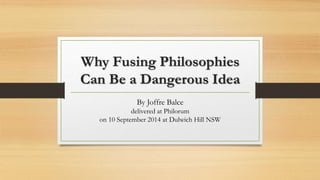 Why Fusing Philosophies 
Can Be a Dangerous Idea 
By Joffre Balce 
delivered at Philorum 
on 10 September 2014 at Dulwich Hill NSW 
 