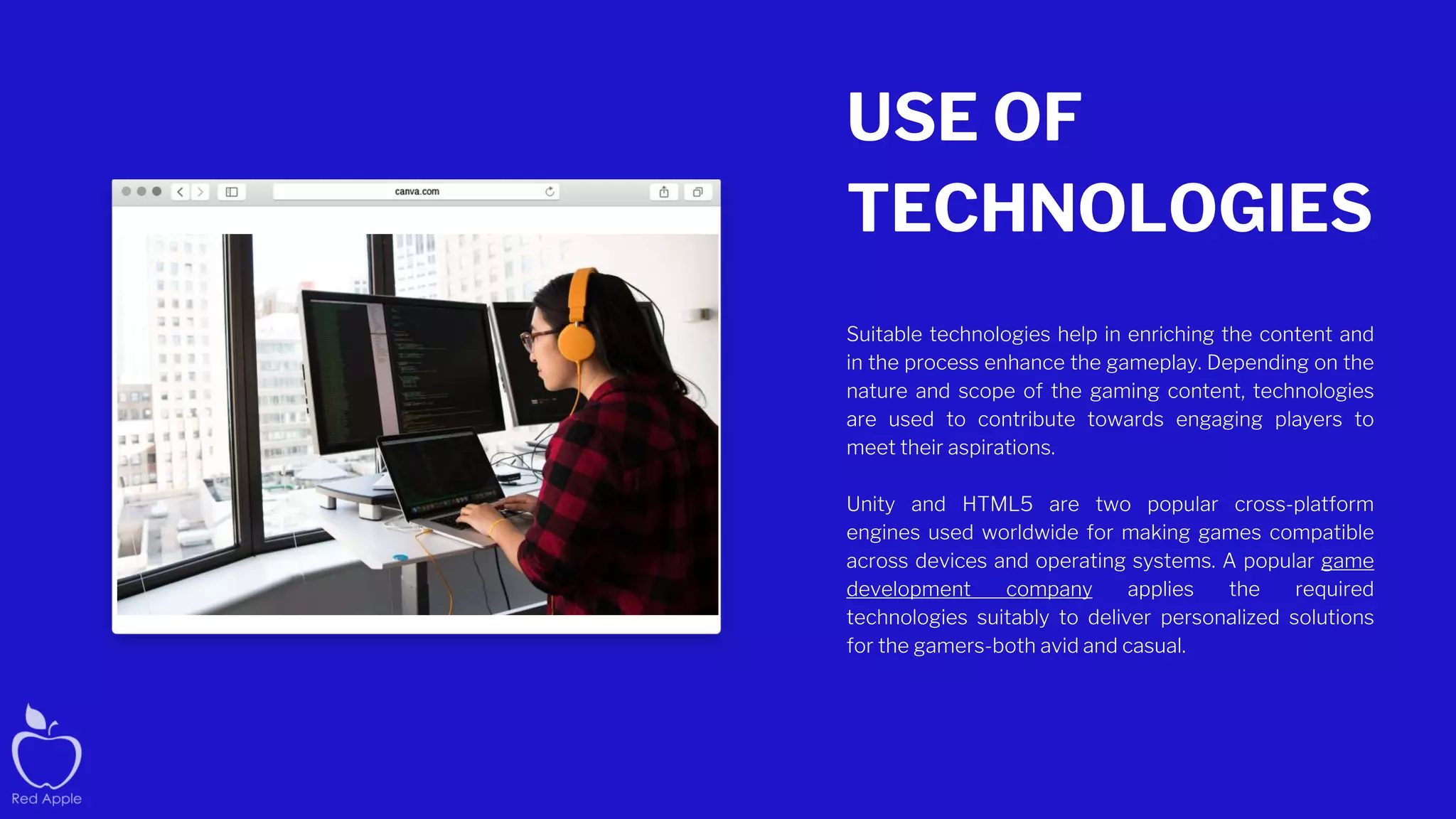 USE OF
TECHNOLOGIES
Suitable technologies help in enriching the content and
in the process enhance the gameplay. Depending on the
nature and scope of the gaming content, technologies
are used to contribute towards engaging players to
meet their aspirations.
Unity and HTML5 are two popular cross-platform
engines used worldwide for making games compatible
across devices and operating systems. A popular game
development company applies the required
technologies suitably to deliver personalized solutions
for the gamers-both avid and casual.
 