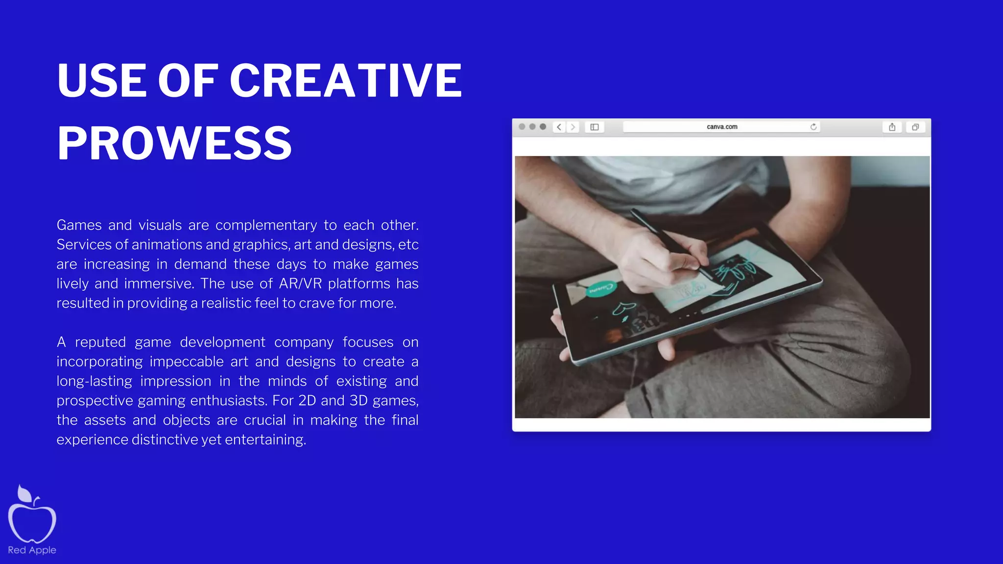 USE OF CREATIVE
PROWESS
Games and visuals are complementary to each other.
Services of animations and graphics, art and designs, etc
are increasing in demand these days to make games
lively and immersive. The use of AR/VR platforms has
resulted in providing a realistic feel to crave for more.
A reputed game development company focuses on
incorporating impeccable art and designs to create a
long-lasting impression in the minds of existing and
prospective gaming enthusiasts. For 2D and 3D games,
the assets and objects are crucial in making the final
experience distinctive yet entertaining.
 
