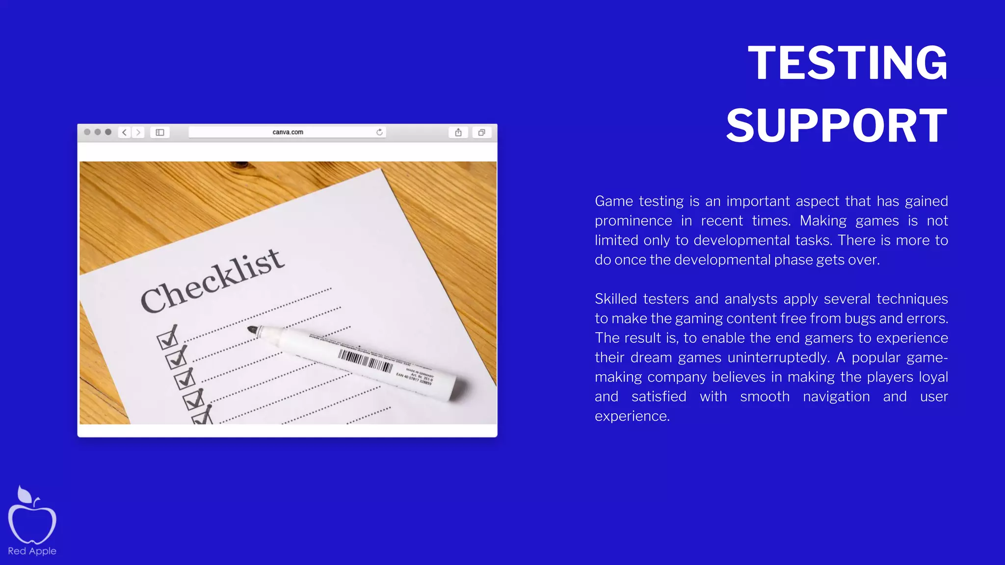 TESTING
SUPPORT
Game testing is an important aspect that has gained
prominence in recent times. Making games is not
limited only to developmental tasks. There is more to
do once the developmental phase gets over.
Skilled testers and analysts apply several techniques
to make the gaming content free from bugs and errors.
The result is, to enable the end gamers to experience
their dream games uninterruptedly. A popular game-
making company believes in making the players loyal
and satisfied with smooth navigation and user
experience.
 