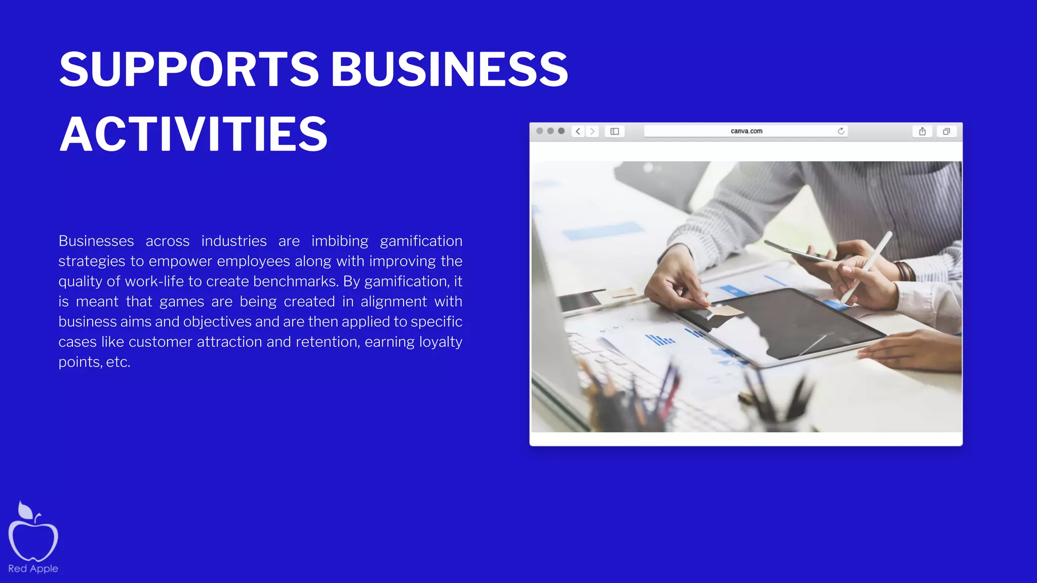 SUPPORTS BUSINESS
ACTIVITIES
Businesses across industries are imbibing gamification
strategies to empower employees along with improving the
quality of work-life to create benchmarks. By gamification, it
is meant that games are being created in alignment with
business aims and objectives and are then applied to specific
cases like customer attraction and retention, earning loyalty
points, etc.
 