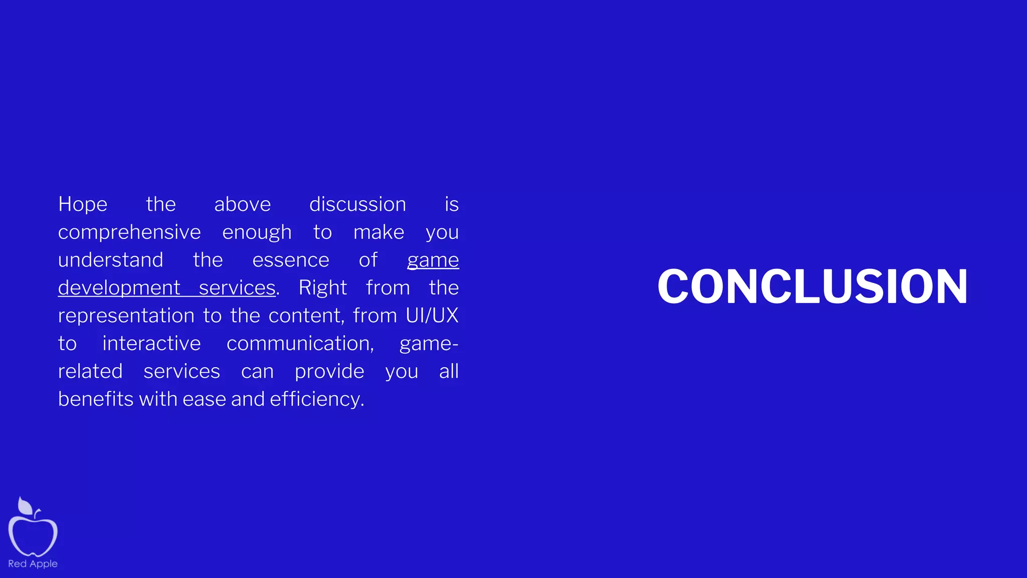 CONCLUSION
Hope the above discussion is
comprehensive enough to make you
understand the essence of game
development services. Right from the
representation to the content, from UI/UX
to interactive communication, game-
related services can provide you all
benefits with ease and efficiency.
 