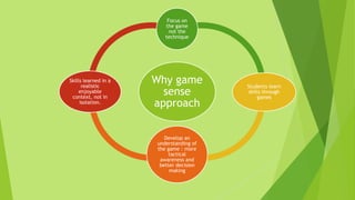 Why game
sense
approach
Focus on
the game
not the
technique
Students learn
skills through
games
Develop an
understanding of
the game : more
tactical
awareness and
better decision
making
Skills learned in a
realistic
enjoyable
context, not in
isolation.
 