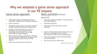 Why we adopted a game sense approach
in our PE lessons
Game sense approach
 Techniques taught through games where
technique and game are introduced together
 Game centered.
 Emphasise questioning to stimulate students’
problem solving and decision-making skills.
 Student centered where the coach is a
facilitator who value students’ prior
knowledge and creativity, encourage
interaction through dialogues.
 More inclusive setting, catering for different
abilities through modification of games with
less technique to suits the level of the
players.
 More Fun with minimum instructions.
Skills and Drill(Traditional
approach)
 Technique taught in isolation. Technique first
then playing games.
 Technique centered.
 Emphasise direct instruction to find
solutions.
 Coach centered where direct instructions are
given in a monologue form to teach
techniques and skills prior to playing game
 A full version game with all the techniques
and skills needed.
 Less fun with more instructions.
(Light, 2006, Shane, 2016)
 
