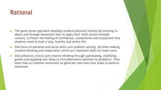 Rational
 The game sense approach develops students physical literacy by learning in,
about and through movement how to apply their skills across multiple
context, to foster the feeling of confidence, competence and enjoyment that
students need to lead a long, healthy and active life.
 GSA focus on personal and social skills such problem-solving, decision-making,
creative thinking and cooperation which are important skills for team work.
 GSA enhances critical and creative thinking through questioning, modifying
games and applying new ideas to find alternative solutions to problems. They
learn how to combine movement to generate new ones that leads to positive
outcomes.
 