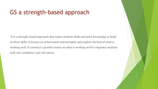 GS a strength-based approach
It is a strength-based approach that values students skills and prior knowledge to build
on these skills. It focuses on achievement and strengths and explore the best of what is
working well. It construct a positive vision on what is working well to empower students
with self-confidence and self esteem .
 