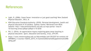 References
 Light, R. (2006). Game Sense: Innovation or just good coaching? New Zealand
Physical Educator, 39(1), 8.
 NSW Education Standards Authority. (2018). Personal development, health and
physical education K-10 syllabus. Sydney: Author. Retrieved from NESA
website: http://educationstandards.nsw.edu.au/wps/portal/ nesa/k-
10/learning-areas/pdhpe/pdhpe-k-10-2018
 Pill, S. (2016). An appreciative inquiry exploring game sense teaching in
physical education. Sport, Education and Society, 21(2), 279-297.
 https://vuws.westernsydney.edu.au/bbcswebdav/pid-3912527-dt-content-rid-
28958810_1/courses/102072_2019_1h/Games%20Sense%20Supplemental%20Re
ading.pdf
 