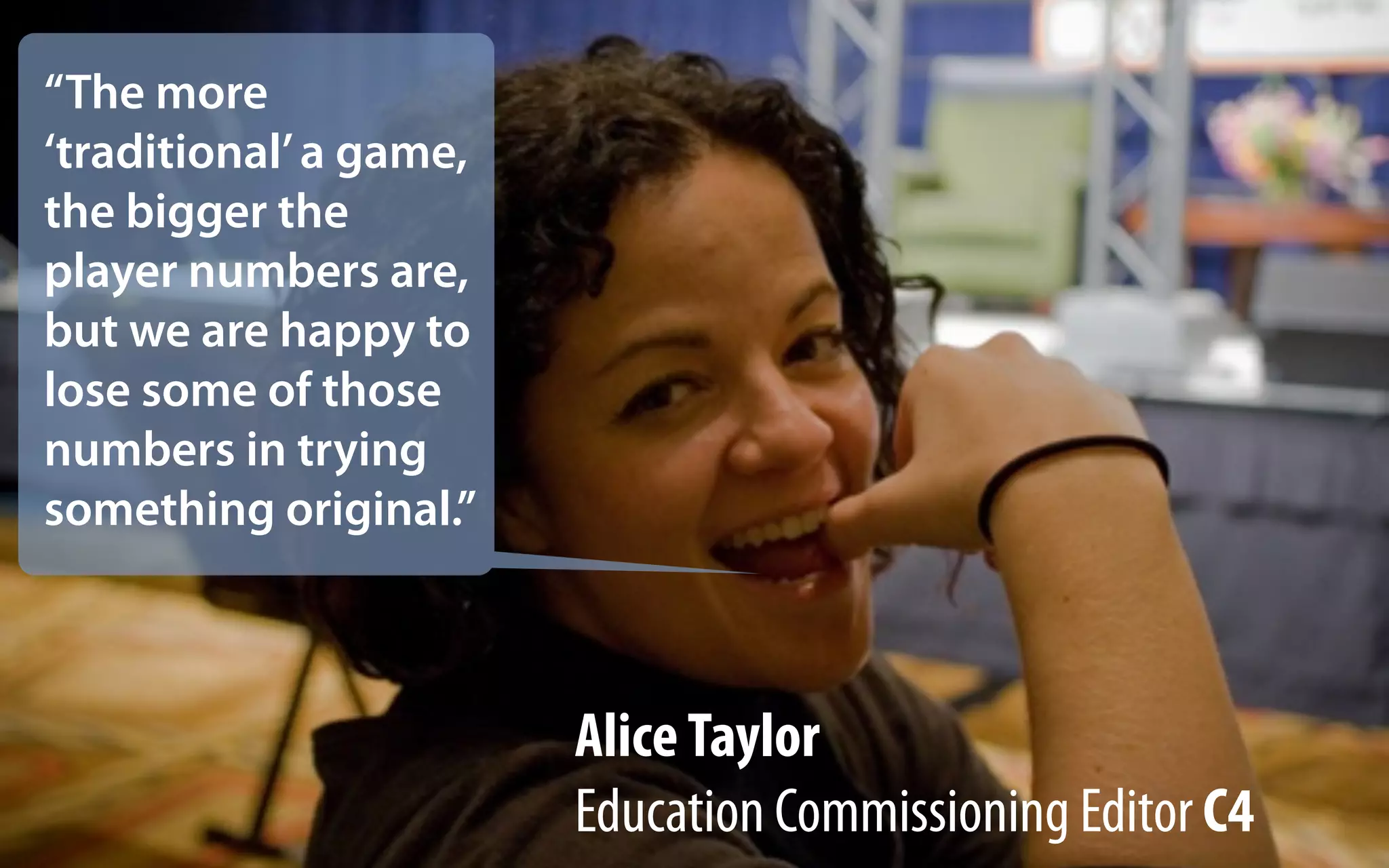 “The more
‘traditional’ a game,
the bigger the
player numbers are,
but we are happy to
lose some of those
numbers in trying
something original.”



                        Alice Taylor
                        Education Commissioning Editor C4
 