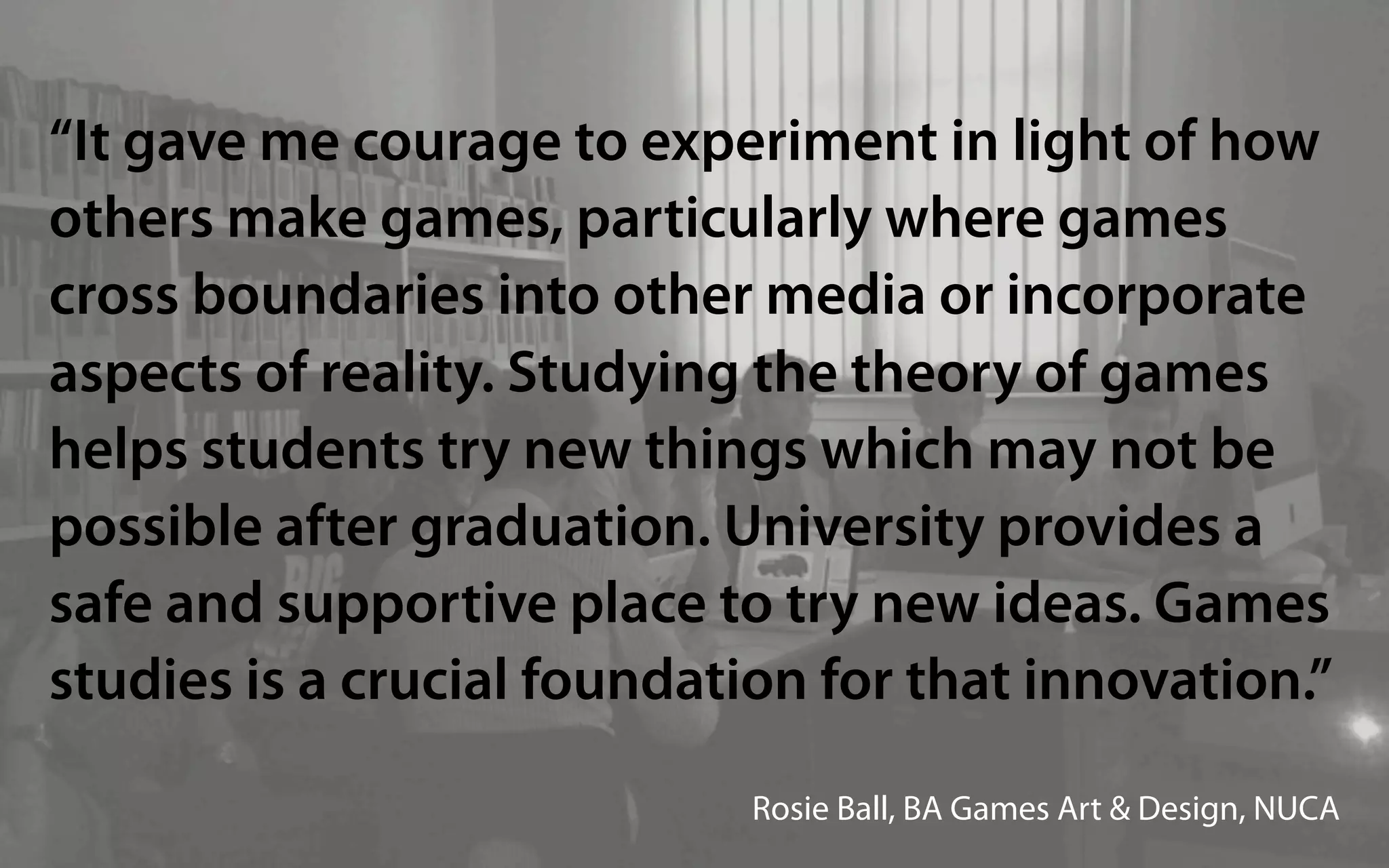 “It gave me courage to experiment in light of how
others make games, particularly where games
cross boundaries into other media or incorporate
aspects of reality. Studying the theory of games
helps students try new things which may not be
possible after graduation. University provides a
safe and supportive place to try new ideas. Games
studies is a crucial foundation for that innovation.”

                             Rosie Ball, BA Games Art & Design, NUCA
 
