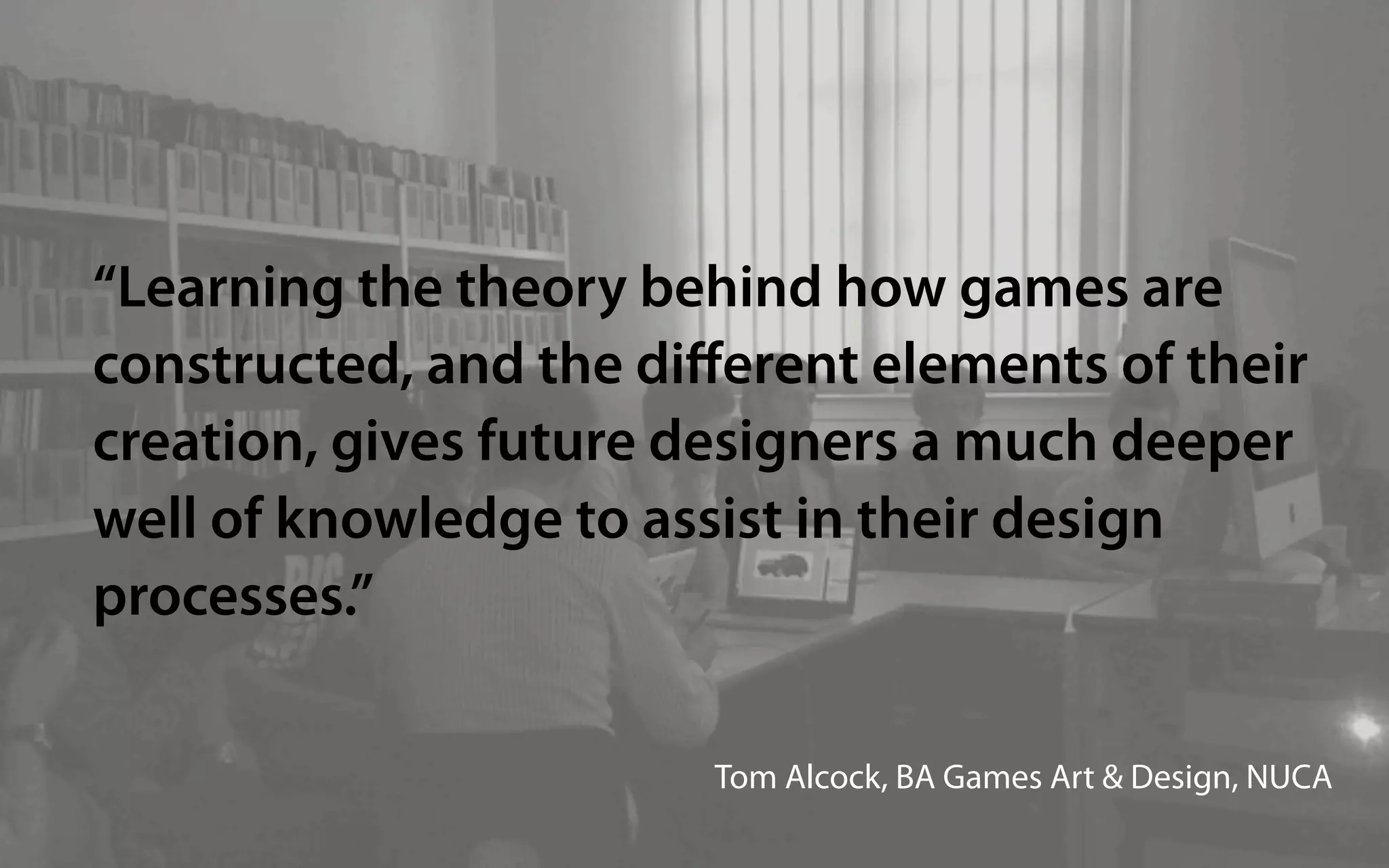 “Learning the theory behind how games are
constructed, and the diﬀerent elements of their
creation, gives future designers a much deeper
well of knowledge to assist in their design
processes.”

                        Tom Alcock, BA Games Art & Design, NUCA
 