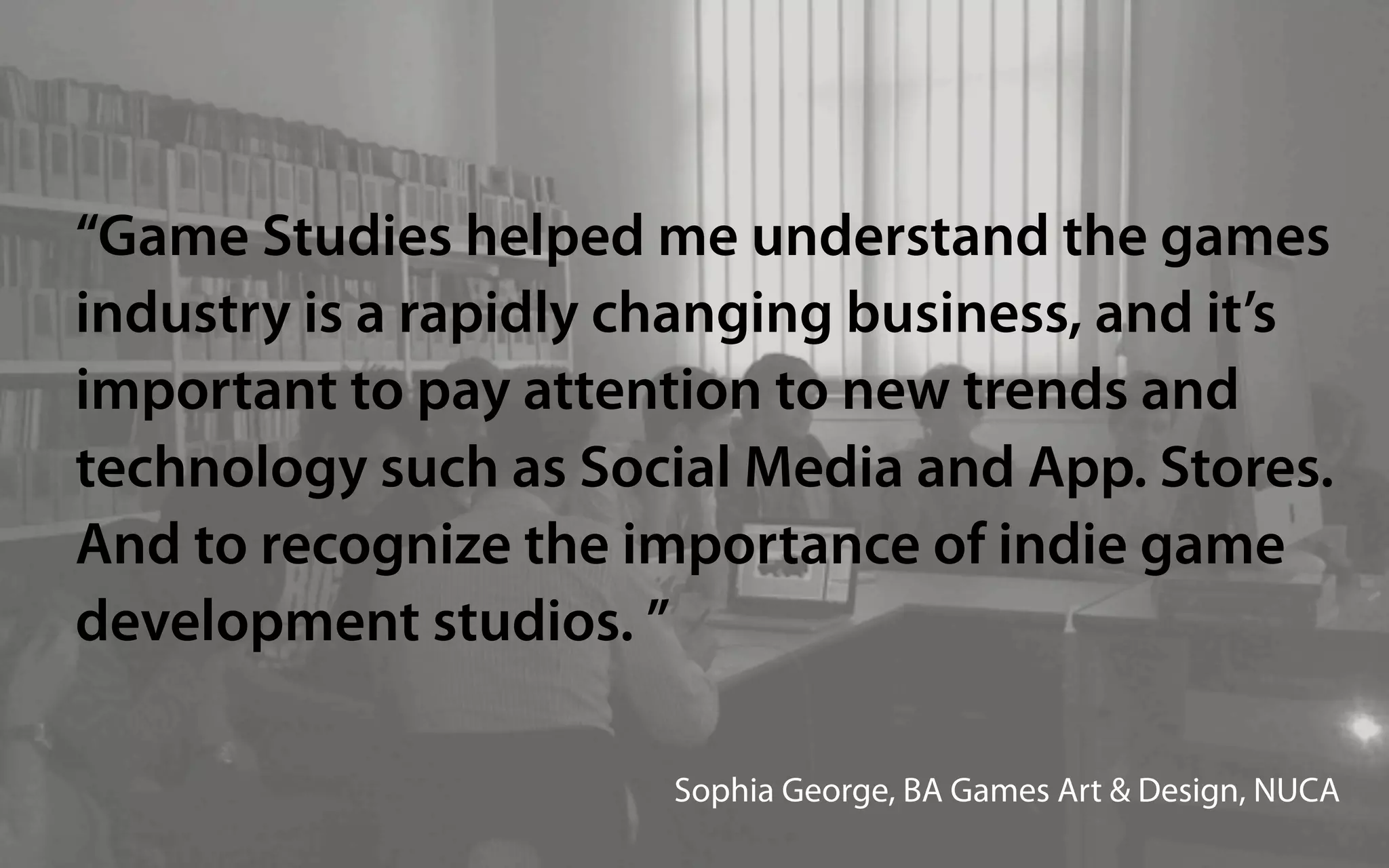 “Game Studies helped me understand the games
industry is a rapidly changing business, and it’s
important to pay attention to new trends and
technology such as Social Media and App. Stores.
And to recognize the importance of indie game
development studios. ”

                       Sophia George, BA Games Art & Design, NUCA
 