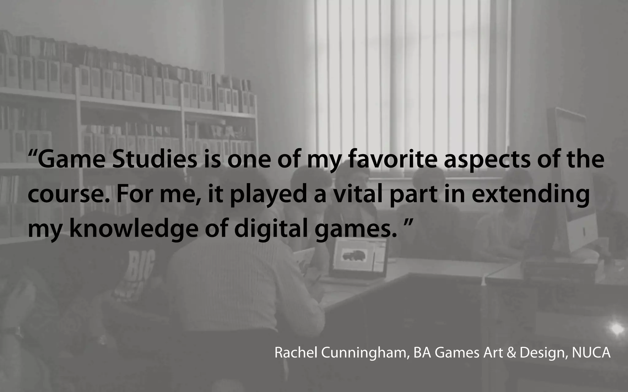 “Game Studies is one of my favorite aspects of the
course. For me, it played a vital part in extending
my knowledge of digital games. ”



                     Rachel Cunningham, BA Games Art & Design, NUCA
 