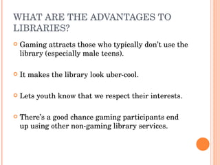 WHAT ARE THE ADVANTAGES TO LIBRARIES? Gaming attracts those who typically don’t use the library (especially male teens). It makes the library look uber-cool.  Lets youth know that we respect their interests. There’s a good chance gaming participants end up using other non-gaming library services.  