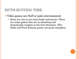 MYTH-BUSTING TIME Video games are fluff or junk entertainment  Some are, but so are some books and movies. There are many games that are as absorbing and thematically complex as the best literature. (The Zelda and Final Fantasy games are great examples). 