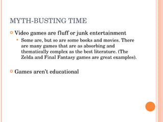 MYTH-BUSTING TIME Video games are fluff or junk entertainment  Some are, but so are some books and movies. There are many games that are as absorbing and thematically complex as the best literature. (The Zelda and Final Fantasy games are great examples). Games aren’t educational 