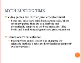 MYTH-BUSTING TIME Video games are fluff or junk entertainment  Some are, but so are some books and movies. There are many games that are as absorbing and thematically complex as the best literature. (The Zelda and Final Fantasy games are great examples). Games aren’t educational Playing video games is a lot like engaging the scientific method: a constant hypothesize/experiment/ evaluate process.  