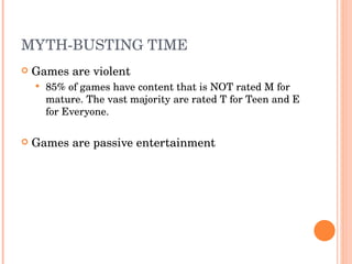 MYTH-BUSTING TIME Games are violent 85% of games have content that is NOT rated M for mature. The vast majority are rated T for Teen and E for Everyone. Games are passive entertainment 