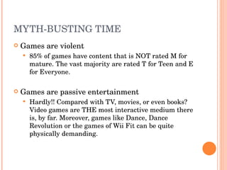 MYTH-BUSTING TIME Games are violent 85% of games have content that is NOT rated M for mature. The vast majority are rated T for Teen and E for Everyone. Games are passive entertainment Hardly!! Compared with TV, movies, or even books? Video games are THE most interactive medium there is, by far. Moreover, games like Dance, Dance Revolution or the games of Wii Fit can be quite physically demanding.  