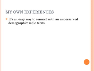 MY OWN EXPERIENCES It’s an easy way to connect with an underserved demographic: male teens. 