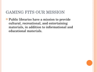 GAMING FITS OUR MISSION  Public libraries have a mission to provide cultural, recreational, and entertaining materials, in addition to informational and educational materials.  