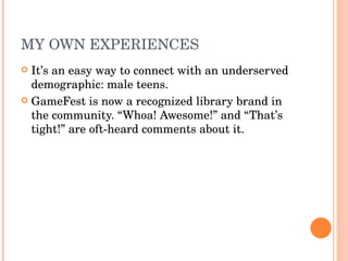 MY OWN EXPERIENCES It’s an easy way to connect with an underserved demographic: male teens. GameFest is now a recognized library brand in the community. “Whoa! Awesome!” and “That’s tight!” are oft-heard comments about it. 