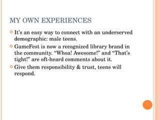 MY OWN EXPERIENCES It’s an easy way to connect with an underserved demographic: male teens. GameFest is now a recognized library brand in the community. “Whoa! Awesome!” and “That’s tight!” are oft-heard comments about it. Give them responsibility & trust, teens will respond. 