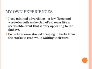 MY OWN EXPERIENCES I use minimal advertising – a few flyers and word-of-mouth make GameFest seem like a secret elite event that is very appealing to the fanboyz. Some have even started bringing in books from the stacks to read while waiting their turn. 