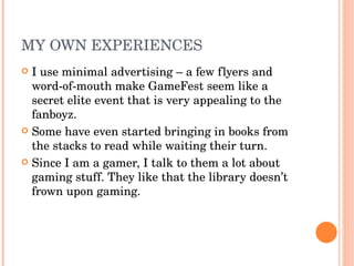 MY OWN EXPERIENCES I use minimal advertising – a few flyers and word-of-mouth make GameFest seem like a secret elite event that is very appealing to the fanboyz. Some have even started bringing in books from the stacks to read while waiting their turn. Since I am a gamer, I talk to them a lot about gaming stuff. They like that the library doesn’t frown upon gaming. 