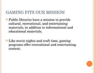 GAMING FITS OUR MISSION  Public libraries have a mission to provide cultural, recreational, and entertaining materials, in addition to informational and educational materials.  Like movie nights and craft time, gaming programs offer recreational and entertaining content.  