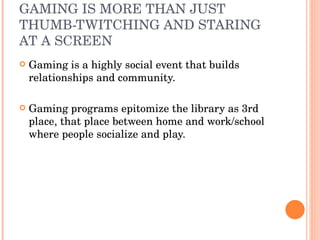 GAMING IS MORE THAN JUST THUMB-TWITCHING AND STARING AT A SCREEN  Gaming is a highly social event that builds relationships and community. Gaming programs epitomize the library as 3rd place, that place between home and work/school where people socialize and play. 