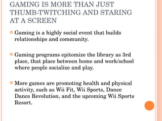 GAMING IS MORE THAN JUST THUMB-TWITCHING AND STARING AT A SCREEN  Gaming is a highly social event that builds relationships and community. Gaming programs epitomize the library as 3rd place, that place between home and work/school where people socialize and play. More games are promoting health and physical activity, such as Wii Fit, Wii Sports, Dance Dance Revolution, and the upcoming Wii Sports Resort. 