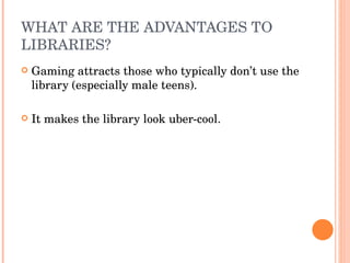 WHAT ARE THE ADVANTAGES TO LIBRARIES? Gaming attracts those who typically don’t use the library (especially male teens). It makes the library look uber-cool.  