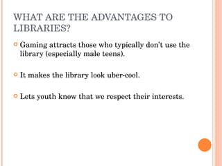 WHAT ARE THE ADVANTAGES TO LIBRARIES? Gaming attracts those who typically don’t use the library (especially male teens). It makes the library look uber-cool.  Lets youth know that we respect their interests. 