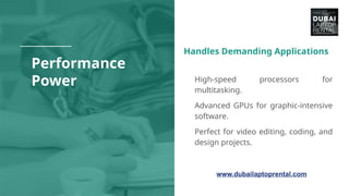 Performance
Power
Handles Demanding Applications
● High-speed processors for
multitasking.
● Advanced GPUs for graphic-intensive
software.
● Perfect for video editing, coding, and
design projects.
www.dubailaptoprental.com
 