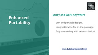 Enhanced
Portability
Study and Work Anywhere
● Slim and portable designs.
● Long battery life for on-the-go usage.
● Easy connectivity with external devices.
www.dubailaptoprental.com
 