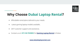 ➔ Affordable rental plans tailored to your needs.
➔ Latest gaming laptop models available.
➔ 24/7 customer support and assistance.
➔ Contact us at +971-50-7559892 for Gaming Laptop Rental in Dubai.
Why Choose Dubai Laptop Rental?
www.dubailaptoprental.com
 