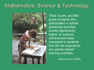 Mathematics, Science & TechnologyMathematics, Science & Technology
Third, fourth, and fifth
grade students who
participated in school
gardening activities
scored significantly
higher on science
achievement tests
compared to students
that did not experience
any garden-based
learning activities.
Klemmer et al. (2005)
 