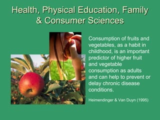 Consumption of fruits and
vegetables, as a habit in
childhood, is an important
predictor of higher fruit
and vegetable
consumption as adults
and can help to prevent or
delay chronic disease
conditions.
Heimendinger & Van Duyn (1995)
Health, Physical Education, FamilyHealth, Physical Education, Family
& Consumer Sciences& Consumer Sciences
 