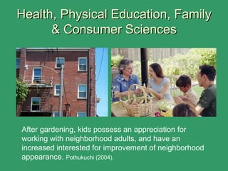 Health, Physical Education, FamilyHealth, Physical Education, Family
& Consumer Sciences& Consumer Sciences
After gardening, kids possess an appreciation for
working with neighborhood adults, and have an
increased interested for improvement of neighborhood
appearance. Pothukuchi (2004).
 