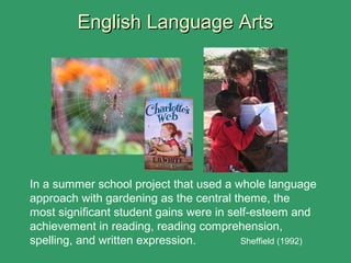 English Language ArtsEnglish Language Arts
In a summer school project that used a whole language
approach with gardening as the central theme, the
most significant student gains were in self-esteem and
achievement in reading, reading comprehension,
spelling, and written expression. Sheffield (1992)
 