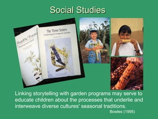 Social StudiesSocial Studies
Linking storytelling with garden programs may serve to
educate children about the processes that underlie and
interweave diverse cultures' seasonal traditions.
Bowles (1995)
 