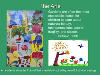 The ArtsThe Arts
Gardens are often the most
accessible places for
children to learn about
nature's beauty,
interconnections, power,
fragility, and solace.
Heffernan (1994)
Art students show the fruits of their creativity inspired by beautiful outdoor settings.
 