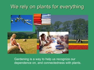 We rely on plants for everythingWe rely on plants for everything
Gardening is a way to help us recognize our
dependence on, and connectedness with plants.
 