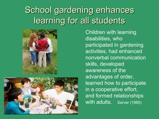 School gardening enhancesSchool gardening enhances
learning for all studentslearning for all students
Children with learning
disabilities, who
participated in gardening
activities, had enhanced
nonverbal communication
skills, developed
awareness of the
advantages of order,
learned how to participate
in a cooperative effort,
and formed relationships
with adults. Sarver (1985)
 