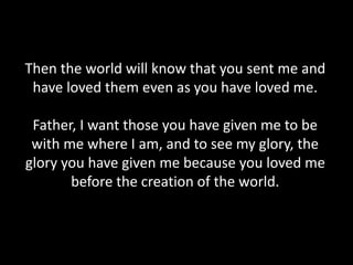 Then the world will know that you sent me and
have loved them even as you have loved me.
Father, I want those you have given me to be
with me where I am, and to see my glory, the
glory you have given me because you loved me
before the creation of the world.
 