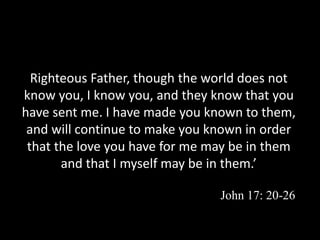 Righteous Father, though the world does not
know you, I know you, and they know that you
have sent me. I have made you known to them,
and will continue to make you known in order
that the love you have for me may be in them
and that I myself may be in them.’
John 17: 20-26
 